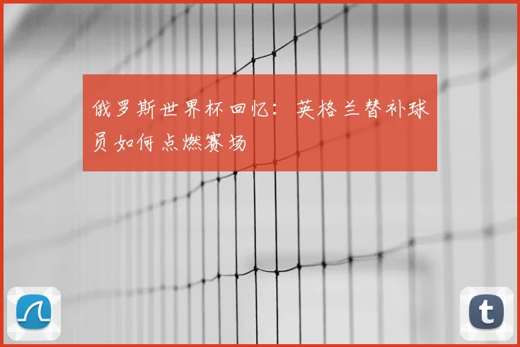俄罗斯世界杯回忆：英格兰替补球员如何点燃赛场