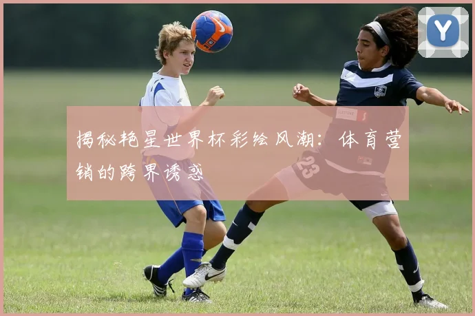 揭秘艳星世界杯彩绘风潮：体育营销的跨界诱惑