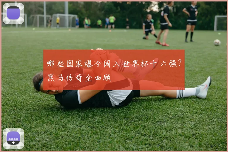 哪些国家爆冷闯入世界杯十六强？黑马传奇全回顾