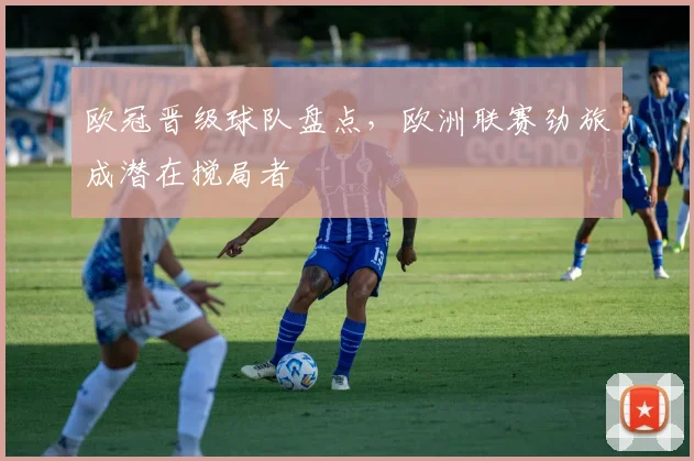 欧冠晋级球队盘点,欧洲联赛劲旅成潜在搅局者