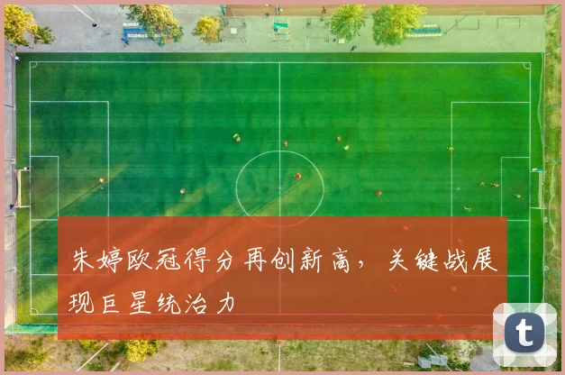 朱婷欧冠得分再创新高,关键战展现巨星统治力