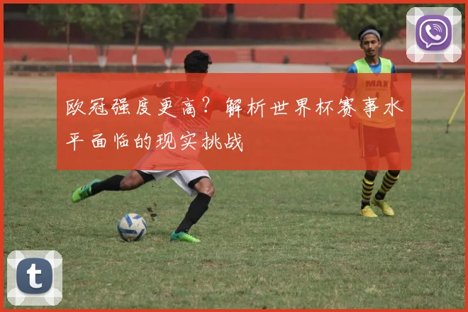 欧冠强度更高？解析世界杯赛事水平面临的现实挑战