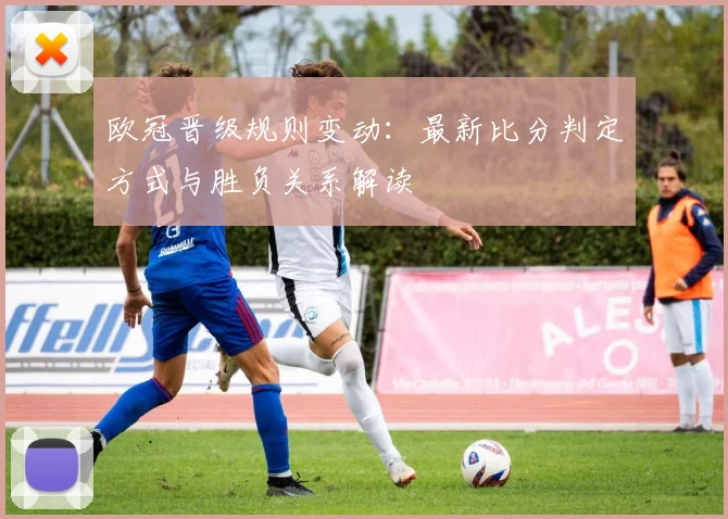 欧冠晋级规则变动：最新比分判定方式与胜负关系解读