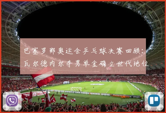 巴塞罗那奥运会乒乓球决赛回顾:瓦尔德内尔夺男单金确立世代地位