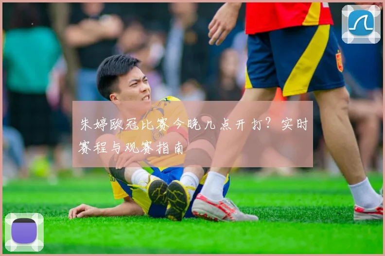 朱婷欧冠比赛今晚几点开打?实时赛程与观赛指南