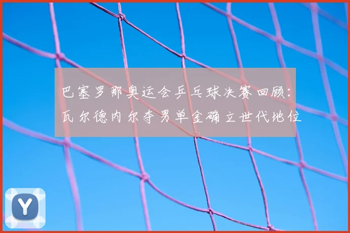 巴塞罗那奥运会乒乓球决赛回顾:瓦尔德内尔夺男单金确立世代地位